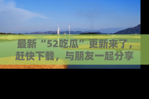 最新“52吃瓜”更新来了,赶快下载,与朋友一起分享吃瓜乐趣!
