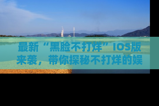 最新“黑脸不打烊”IOS版来袭,带你探秘不打烊的娱乐世界!