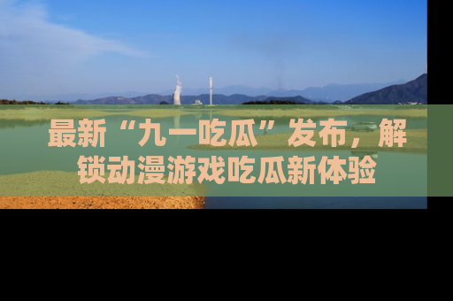 最新“九一吃瓜”发布,解锁动漫游戏吃瓜新体验