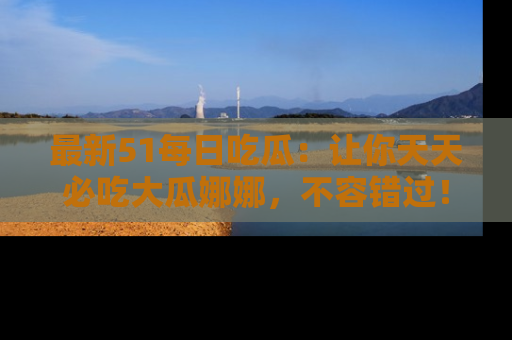 最新51每日吃瓜:让你天天必吃大瓜娜娜,不容错过!