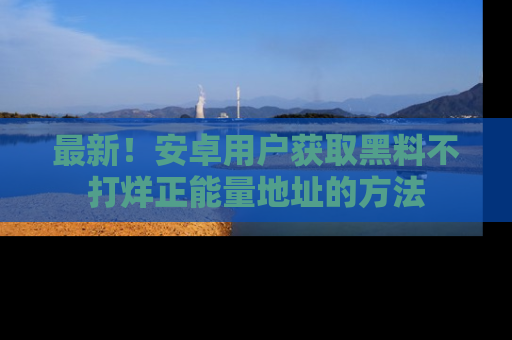 最新!安卓用户获取黑料不打烊正能量地址的方法