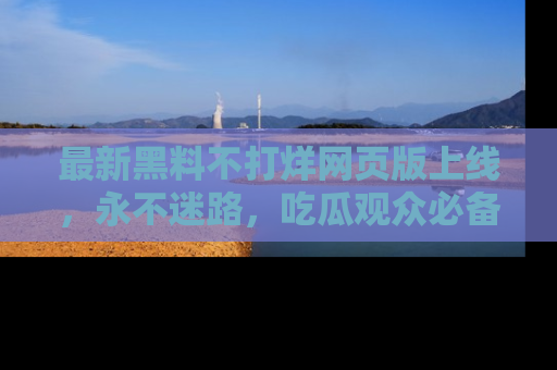 最新黑料不打烊网页版上线,永不迷路,吃瓜观众必备工具!
