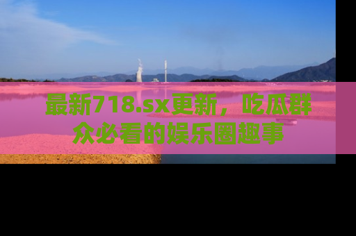最新718.sx更新,吃瓜群众必看的娱乐圈趣事