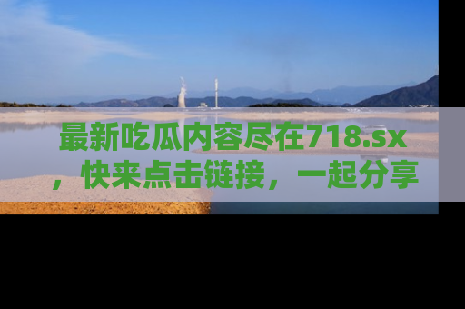 最新吃瓜内容尽在718.sx,快来点击链接,一起分享那些精彩瞬间!