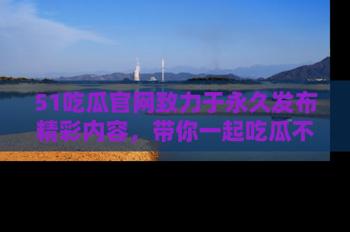 51吃瓜官网致力于永久发布精彩内容，带你一起吃瓜不停歇！