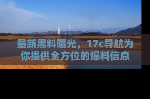 最新黑料曝光,17c导航为你提供全方位的爆料信息