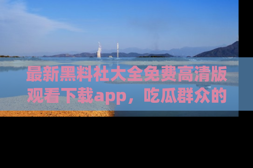 最新黑料社大全免费高清版观看下载app,吃瓜群众的必备神器