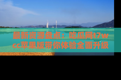 最新资源盘点：吃瓜网t7wcc苹果版带你体验全面升级