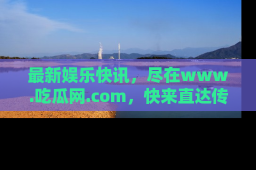 最新娱乐快讯，尽在www.吃瓜网.com，快来直达传送门收获惊喜吧！