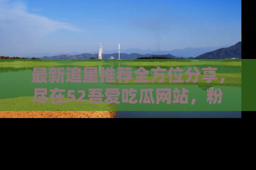 最新追星推荐全方位分享，尽在52吾爱吃瓜网站，粉丝必看